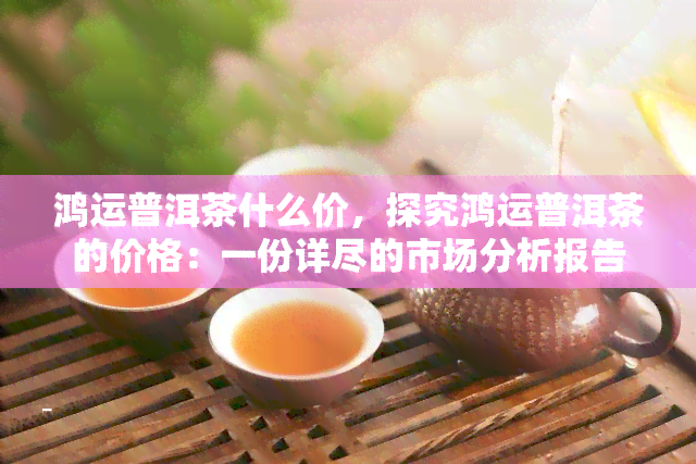 鸿运普洱茶什么价，探究鸿运普洱茶的价格：一份详尽的市场分析报告