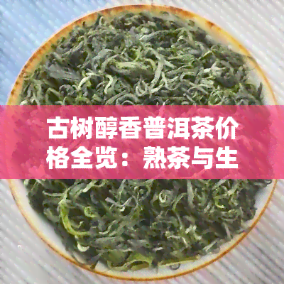 古树醇香普洱茶价格全览：熟茶与生茶对比表