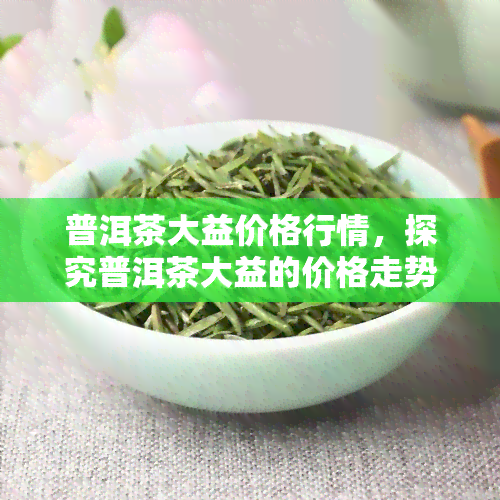 普洱茶大益价格行情，探究普洱茶大益的价格走势与行情分析