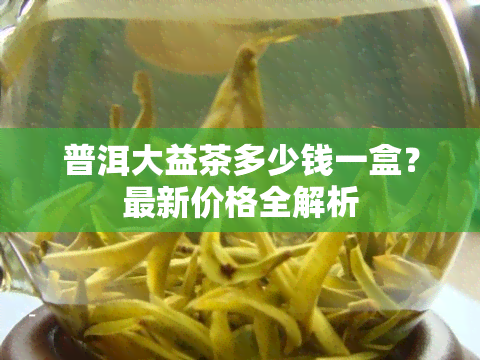 普洱大益茶多少钱一盒？最新价格全解析