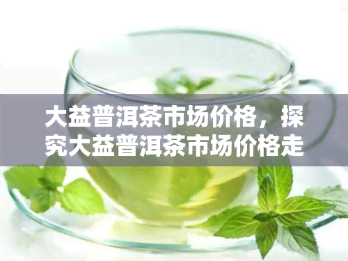 大益普洱茶市场价格，探究大益普洱茶市场价格走势与影响因素