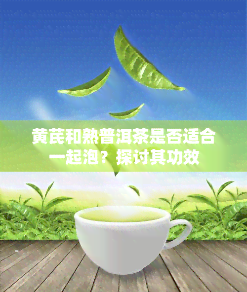 黄芪和熟普洱茶是否适合一起泡？探讨其功效