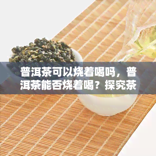 普洱茶可以烧着喝吗，普洱茶能否烧着喝？探究茶叶的新饮用方式