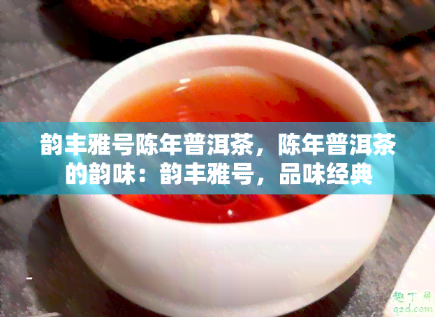 韵丰雅号陈年普洱茶，陈年普洱茶的韵味：韵丰雅号，品味经典