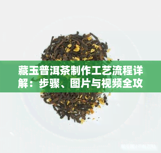 藏玉普洱茶制作工艺流程详解：步骤、图片与视频全攻略