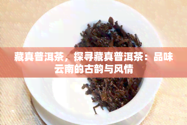 藏真普洱茶，探寻藏真普洱茶：品味云南的古韵与风情