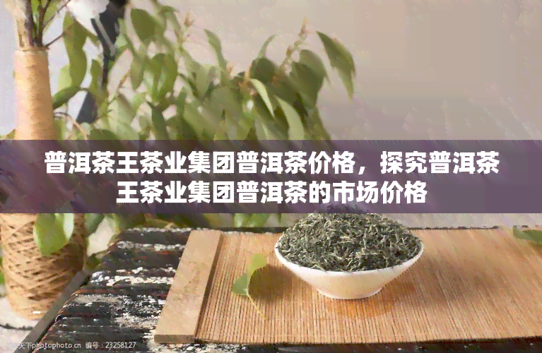 普洱茶王茶业集团普洱茶价格，探究普洱茶王茶业集团普洱茶的市场价格