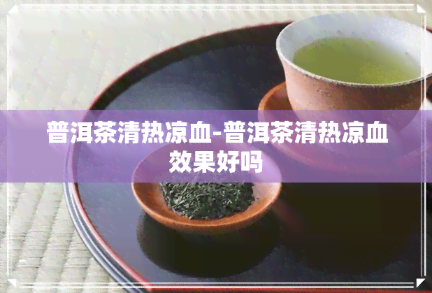 普洱茶清热凉血-普洱茶清热凉血效果好吗