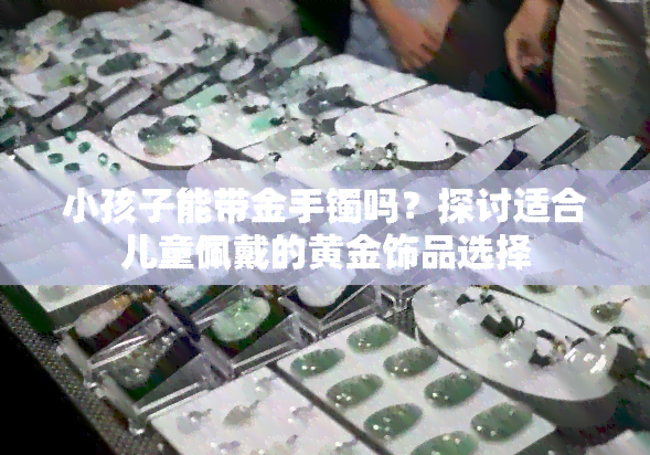 小孩子能带金手镯吗？探讨适合儿童佩戴的黄金饰品选择