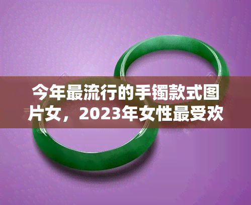 今年更流行的手镯款式图片女，2023年女性更受欢迎手镯款式图片大赏