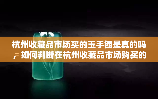 杭州收藏品市场买的玉手镯是真的吗，如何判断在杭州收藏品市场购买的玉手镯是否真品？