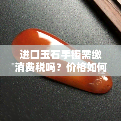 进口玉石手镯需缴消费税吗？价格如何计算？