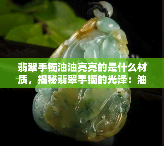 翡翠手镯油油亮亮的是什么材质，揭秘翡翠手镯的光泽：油油亮亮的究竟是何种材质？