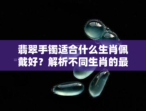 翡翠手镯适合什么生肖佩戴好？解析不同生肖的更佳选择