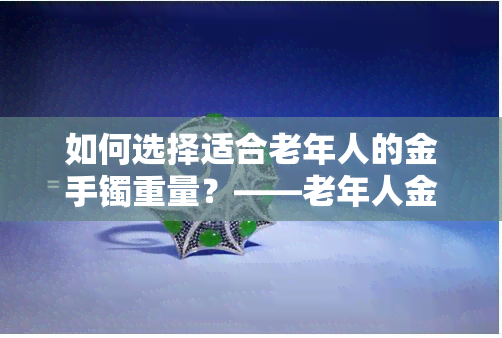 如何选择适合老年人的金手镯重量？——老年人金手镯买多重的合适，好在哪里？