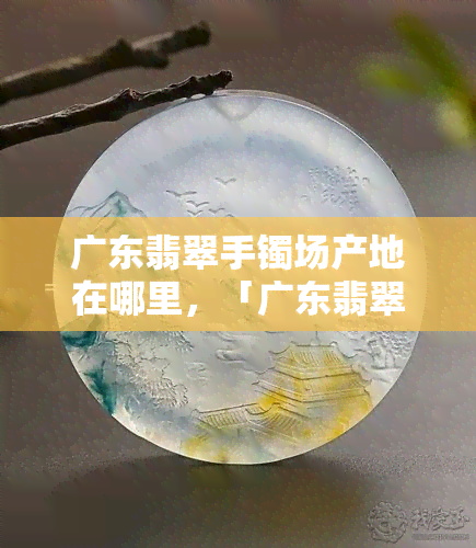 广东翡翠手镯场产地在哪里，「广东翡翠手镯场」产地揭秘：你不知道的源头信息！