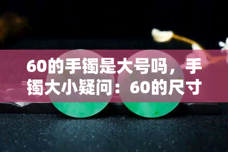 60的手镯是大号吗，手镯大小疑问：60的尺寸属于大号吗？