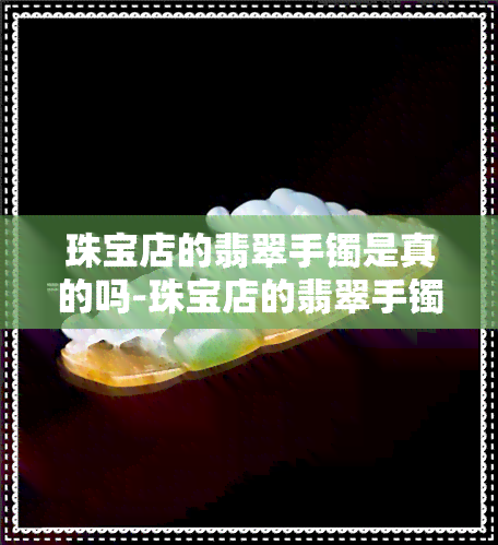 珠宝店的翡翠手镯是真的吗-珠宝店的翡翠手镯是真的吗吗