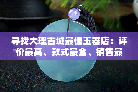 寻找大理古城更佳玉器店：评价更高、款式最全、销售更好的店铺推荐