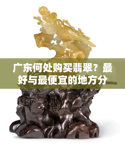 广东何处购买翡翠？更好与更便宜的地方分别在哪里？