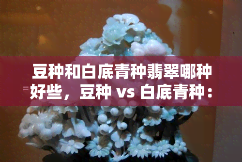 豆种和白底青种翡翠哪种好些，豆种 vs 白底青种：哪个翡翠更好？