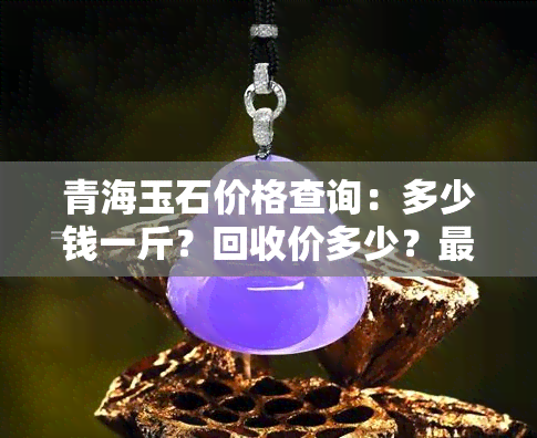 青海玉石价格查询：多少钱一斤？回收价多少？最新行情！