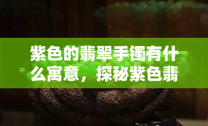 紫色的翡翠手镯有什么寓意，探秘紫色翡翠手镯的寓意和文化含义