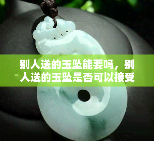 别人送的玉坠能要吗，别人送的玉坠是否可以接受？探讨礼品接收的礼仪问题