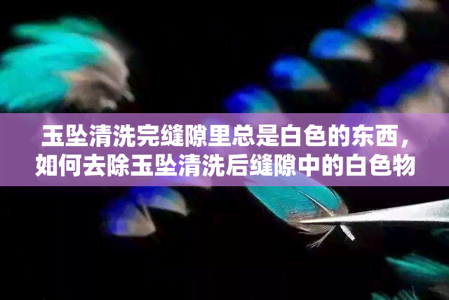 玉坠清洗完缝隙里总是白色的东西，如何去除玉坠清洗后缝隙中的白色物质？