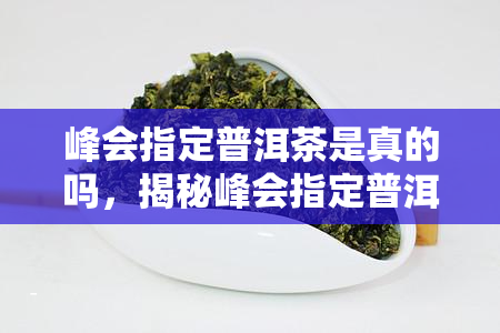 峰会指定普洱茶是真的吗，揭秘峰会指定普洱茶：真相大白，是真是假？