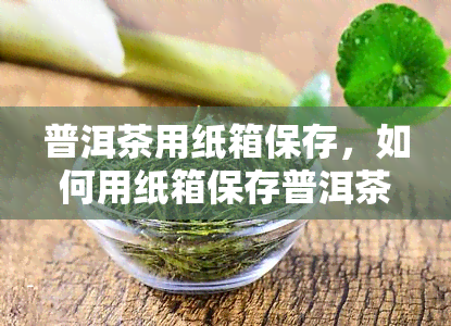 普洱茶用纸箱保存，如何用纸箱保存普洱茶？一份详细的步骤指南