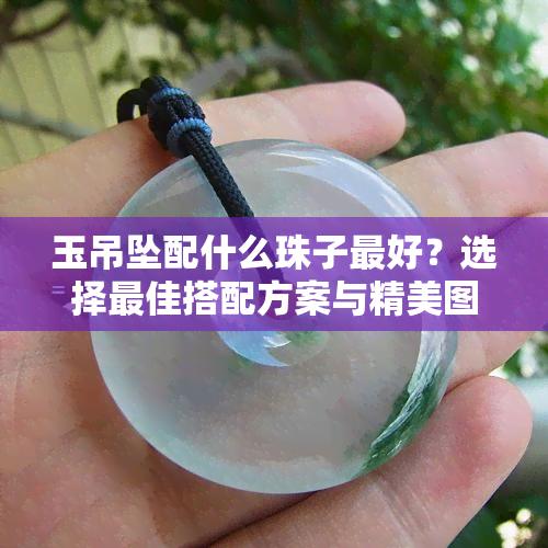 玉吊坠配什么珠子更好？选择更佳搭配方案与精美图片