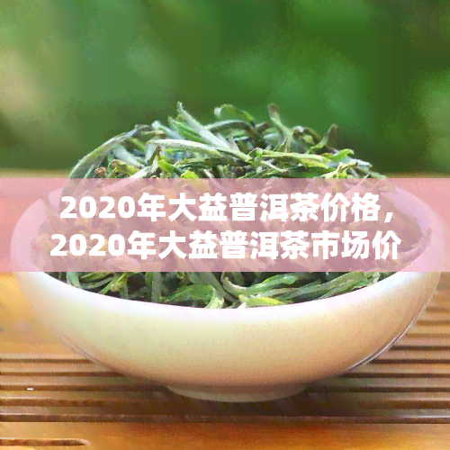 2020年大益普洱茶价格，2020年大益普洱茶市场价格分析报告