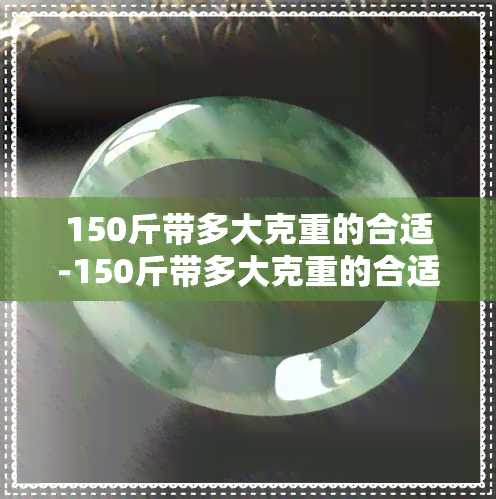 150斤带多大克重的合适-150斤带多大克重的合适手镯