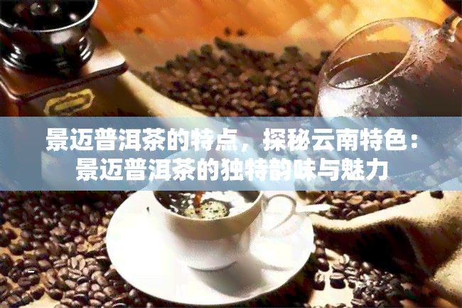 景迈普洱茶的特点，探秘云南特色：景迈普洱茶的独特韵味与魅力