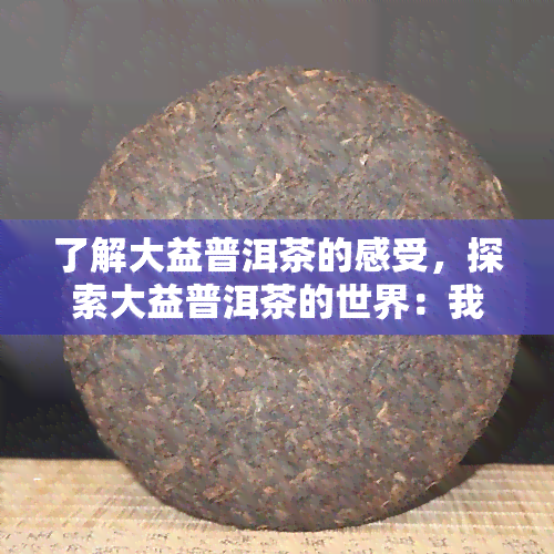 了解大益普洱茶的感受，探索大益普洱茶的世界：我的品饮体验与感受