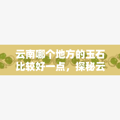 云南哪个地方的玉石比较好一点，探秘云南玉石：哪里的品质更胜一筹？