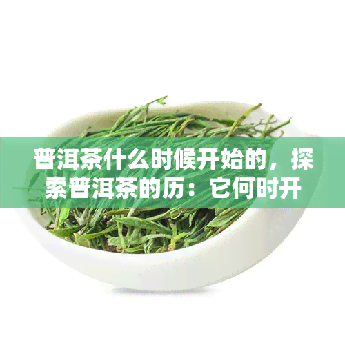 普洱茶什么时候开始的，探索普洱茶的历：它何时开始流传？