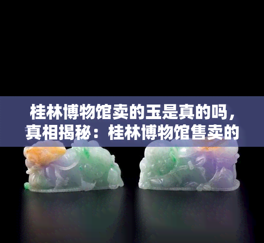 桂林博物馆卖的玉是真的吗，真相揭秘：桂林博物馆售卖的玉器是否为真？