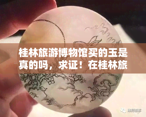 桂林旅游博物馆买的玉是真的吗，求证！在桂林旅游博物馆购买的玉是否为真品？