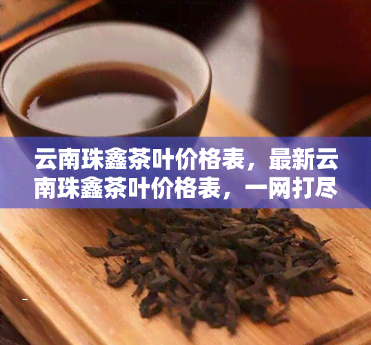 云南珠鑫茶叶价格表，最新云南珠鑫茶叶价格表，一网打尽！