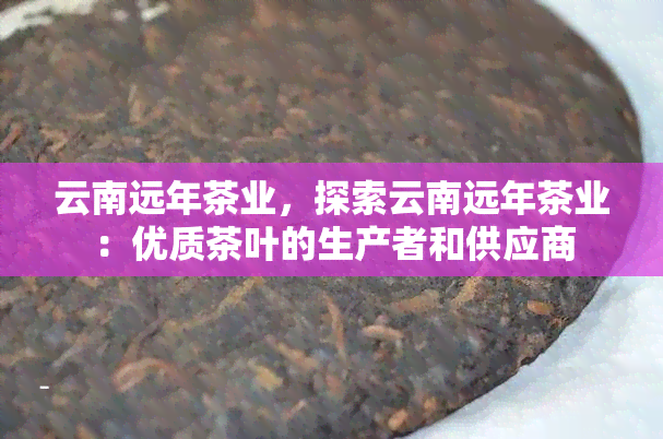 云南远年茶业，探索云南远年茶业：优质茶叶的生产者和供应商