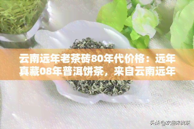 云南远年老茶砖80年代价格：远年真藏08年普洱饼茶，来自云南远年茶业