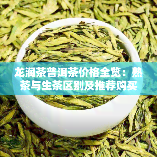 龙润茶普洱茶价格全览：熟茶与生茶区别及推荐购买