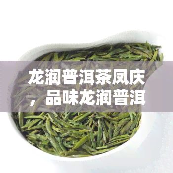 龙润普洱茶凤庆，品味龙润普洱茶，领略凤庆茶香的独特韵味