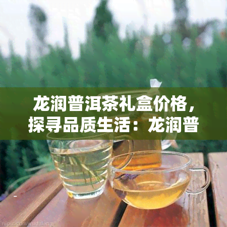 龙润普洱茶礼盒价格，探寻品质生活：龙润普洱茶礼盒价格全解析