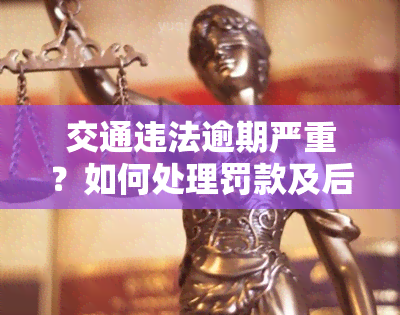 交通违法逾期严重？如何处理罚款及后果？