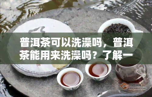 普洱茶可以洗澡吗，普洱茶能用来洗澡吗？了解一下它的神奇功效！