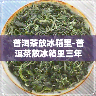 普洱茶放冰箱里-普洱茶放冰箱里三年了还能喝吗