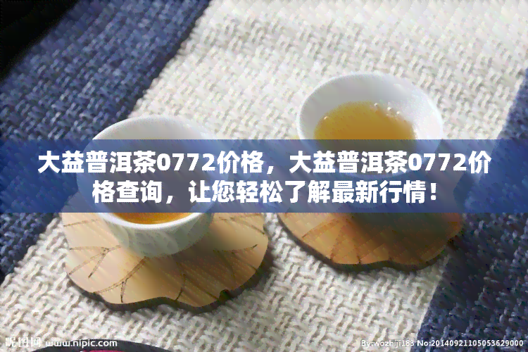 大益普洱茶0772价格，大益普洱茶0772价格查询，让您轻松了解最新行情！